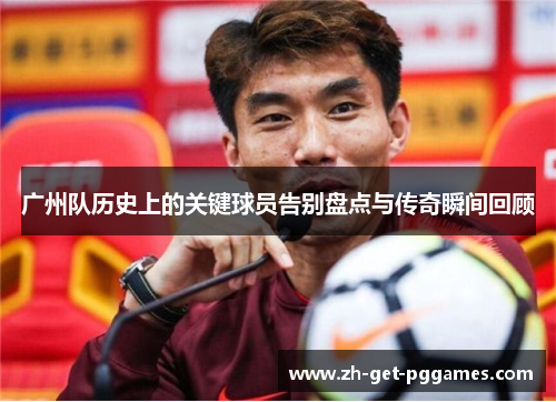广州队历史上的关键球员告别盘点与传奇瞬间回顾
