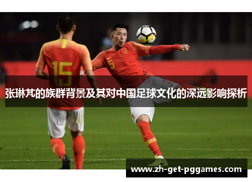 张琳芃的族群背景及其对中国足球文化的深远影响探析