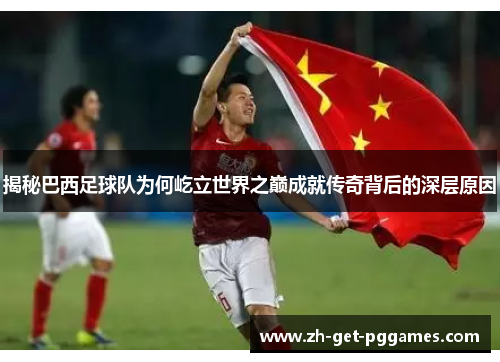 揭秘巴西足球队为何屹立世界之巅成就传奇背后的深层原因