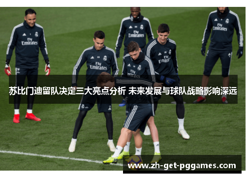 苏比门迪留队决定三大亮点分析 未来发展与球队战略影响深远