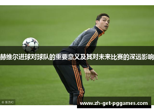 赫维尔进球对球队的重要意义及其对未来比赛的深远影响