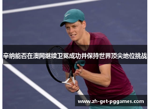 辛纳能否在澳网继续卫冕成功并保持世界顶尖地位挑战