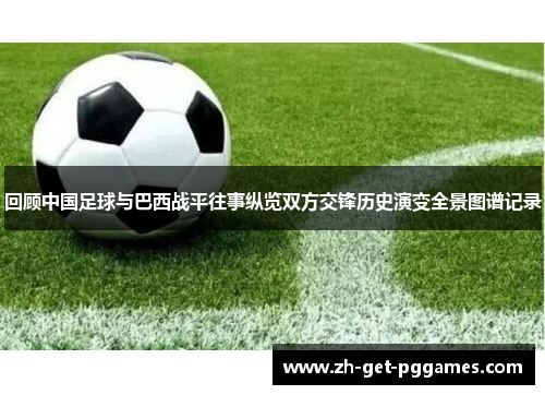 回顾中国足球与巴西战平往事纵览双方交锋历史演变全景图谱记录