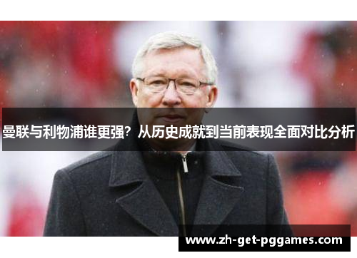 曼联与利物浦谁更强?从历史成就到当前表现全面对比分析 曼联与利物浦谁更强?从历史成就到当前表现全面对比分析