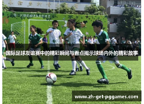 国际足球友谊赛中的精彩瞬间与看点揭示球场内外的精彩故事 国际足球友谊赛中的精彩瞬间与看点揭示球场内外的精彩故事
