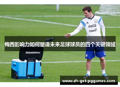 梅西影响力如何塑造未来足球球员的四个关键领域 梅西影响力如何塑造未来足球球员的四个关键领域