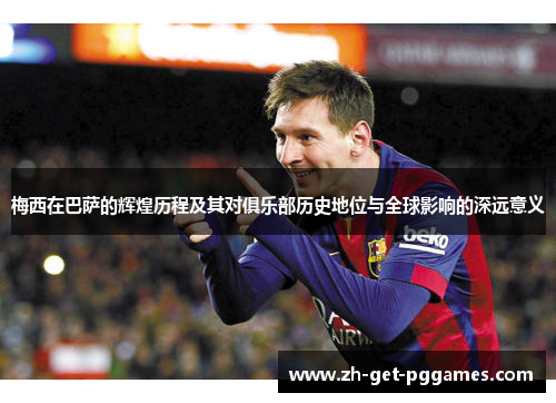 梅西在巴萨的辉煌历程及其对俱乐部历史地位与全球影响的深远意义 梅西在巴萨的辉煌历程及其对俱乐部历史地位与全球影响的深远意义