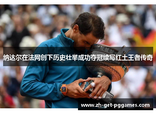 纳达尔在法网创下历史壮举成功夺冠续写红土王者传奇 纳达尔在法网创下历史壮举成功夺冠续写红土王者传奇