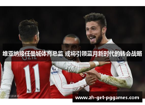 维亚纳接任曼城体育总监 或将引领蓝月新时代的转会战略 维亚纳接任曼城体育总监 或将引领蓝月新时代的转会战略