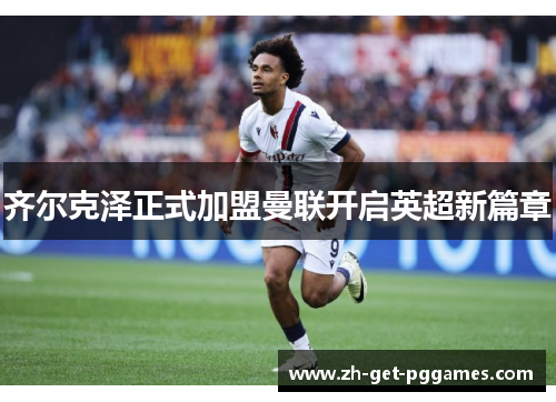 齐尔克泽正式加盟曼联开启英超新篇章