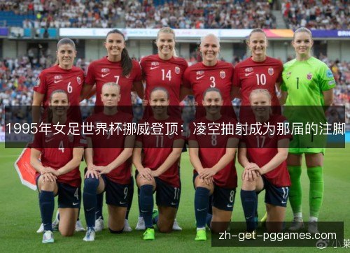 1995年女足世界杯挪威登顶:凌空抽射成为那届的注脚 1995年女足世界杯挪威登顶:凌空抽射成为那届的注脚
